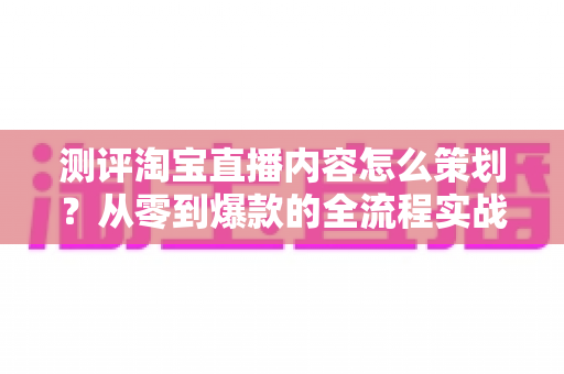 测评淘宝直播内容怎么策划？从零到爆款的全流程实战指南