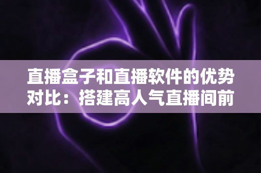 直播盒子和直播软件的优势对比:搭建高人气直播间前必读的选购全攻略 直播盒子和直播软件的优势对比:搭建高人气直播间前必读的选购全攻略