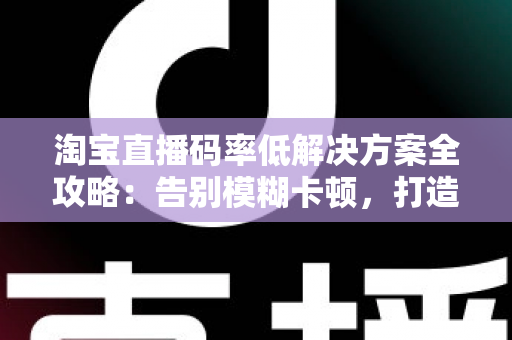 淘宝直播码率低解决方案全攻略：告别模糊卡顿，打造高清直播间