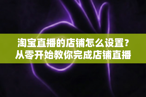 淘宝直播的店铺怎么设置?从零开始教你完成店铺直播全流程配置 淘宝直播的店铺怎么设置?从零开始教你完成店铺直播全流程配置