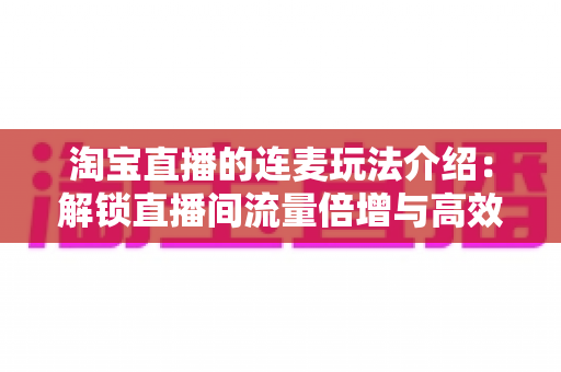 淘宝直播的连麦玩法介绍：解锁直播间流量倍增与高效转化的实战指南