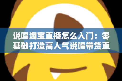 说唱淘宝直播怎么入门：零基础打造高人气说唱带货直播间的完整实战指南