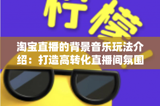 淘宝直播的背景音乐玩法介绍：打造高转化直播间氛围的实战指南