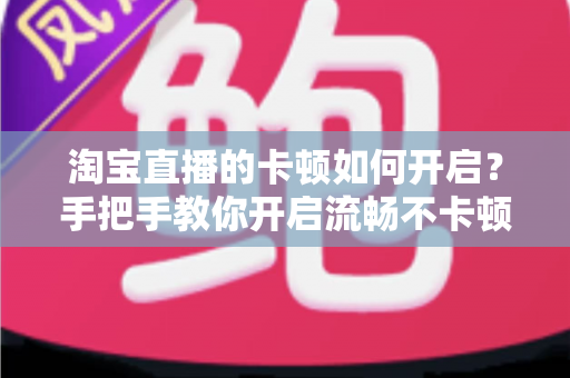 淘宝直播的卡顿如何开启？手把手教你开启流畅不卡顿的淘宝直播体验