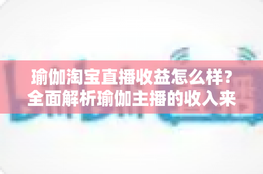 瑜伽淘宝直播收益怎么样？全面解析瑜伽主播的收入来源、变现模式与提升技巧