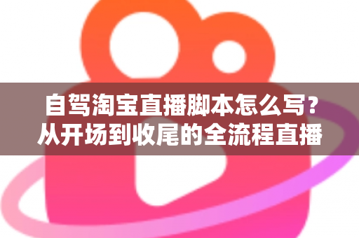 自驾淘宝直播脚本怎么写？从开场到收尾的全流程直播脚本创作指南