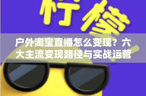 户外淘宝直播怎么变现?六大主流变现路径与实战运营指南全解析 户外淘宝直播怎么变现?六大主流变现路径与实战运营指南全解析