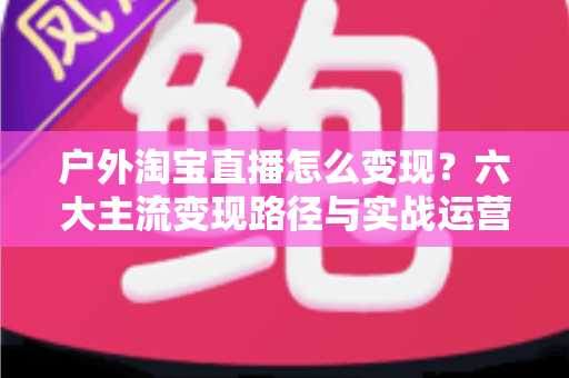 户外淘宝直播怎么变现?六大主流变现路径与实战运营指南全解析 户外淘宝直播怎么变现?六大主流变现路径与实战运营指南全解析