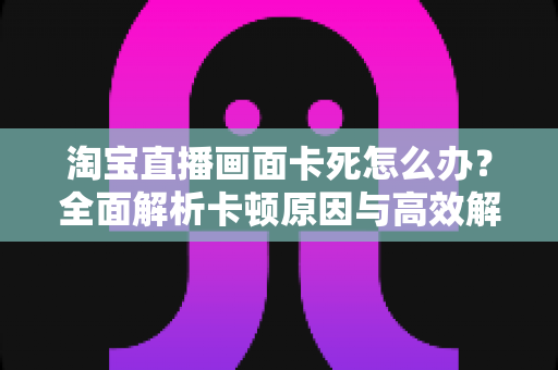 淘宝直播画面卡死怎么办?全面解析卡顿原因与高效解决方案 淘宝直播画面卡死怎么办?全面解析卡顿原因与高效解决方案