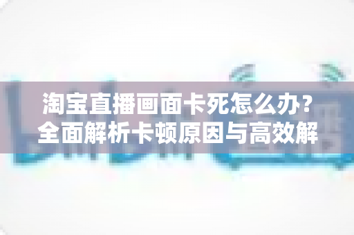 淘宝直播画面卡死怎么办？全面解析卡顿原因与高效解决方案