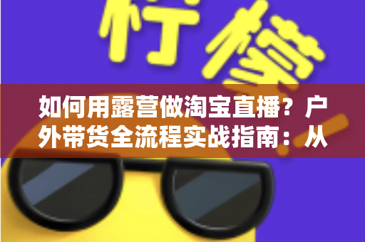 如何用露营做淘宝直播?户外带货全流程实战指南:从场地选择到变现技巧一篇文章讲透 如何用露营做淘宝直播?户外带货全流程实战指南:从场地选择到变现技巧一篇文章讲透