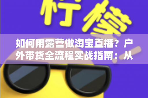 如何用露营做淘宝直播?户外带货全流程实战指南:从场地选择到变现技巧一篇文章讲透 如何用露营做淘宝直播?户外带货全流程实战指南:从场地选择到变现技巧一篇文章讲透