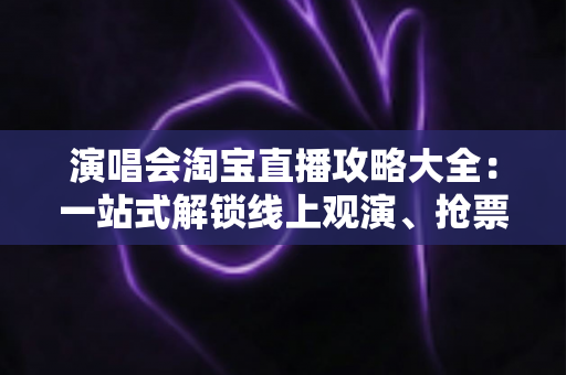 演唱会淘宝直播攻略大全：一站式解锁线上观演、抢票与边看边买全体验