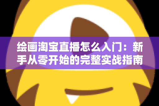 绘画淘宝直播怎么入门:新手从零开始的完整实战指南 绘画淘宝直播怎么入门:新手从零开始的完整实战指南