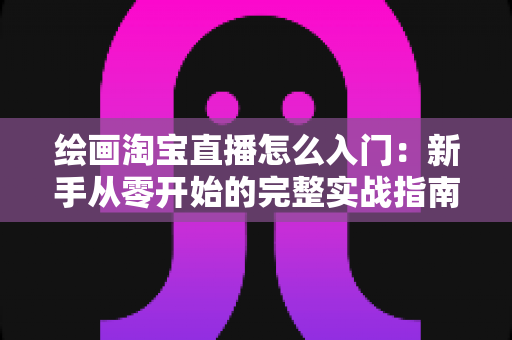 绘画淘宝直播怎么入门:新手从零开始的完整实战指南 绘画淘宝直播怎么入门:新手从零开始的完整实战指南