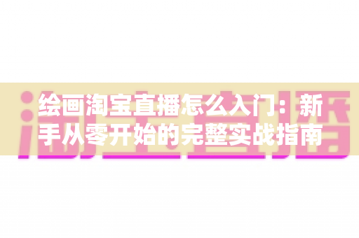 绘画淘宝直播怎么入门:新手从零开始的完整实战指南 绘画淘宝直播怎么入门:新手从零开始的完整实战指南