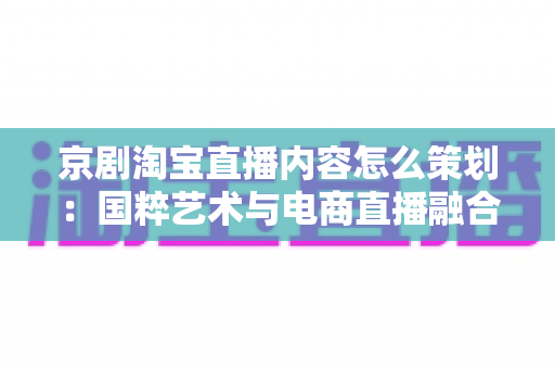 京剧淘宝直播内容怎么策划:国粹艺术与电商直播融合的全流程实战指南 京剧淘宝直播内容怎么策划:国粹艺术与电商直播融合的全流程实战指南