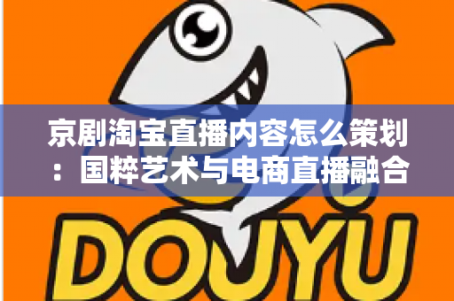 京剧淘宝直播内容怎么策划：国粹艺术与电商直播融合的全流程实战指南