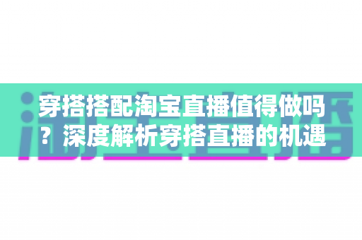 穿搭搭配淘宝直播值得做吗？深度解析穿搭直播的机遇、挑战与入行指南