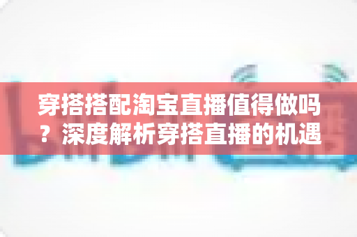 穿搭搭配淘宝直播值得做吗？深度解析穿搭直播的机遇、挑战与入行指南