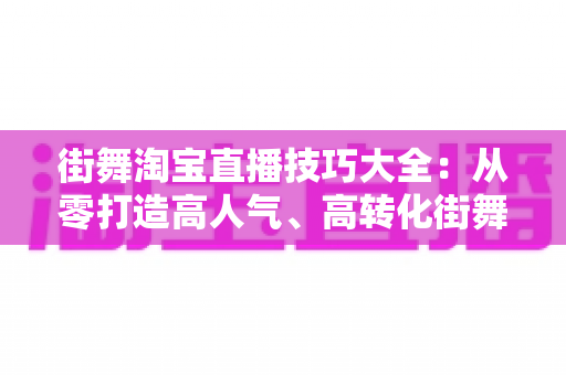 街舞淘宝直播技巧大全：从零打造高人气、高转化街舞直播间的实战攻略