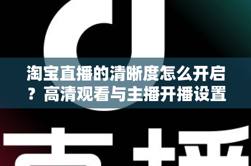 淘宝直播的清晰度怎么开启？高清观看与主播开播设置一站式全攻略