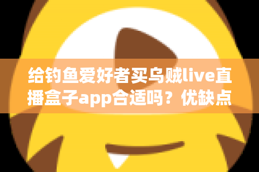 给钓鱼爱好者买乌贼live直播盒子app合适吗?优缺点全面解析与实用选购指南 给钓鱼爱好者买乌贼live直播盒子app合适吗?优缺点全面解析与实用选购指南