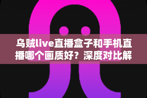 乌贼live直播盒子和手机直播哪个画质好?深度对比解析助你选出最佳直播方案 乌贼live直播盒子和手机直播哪个画质好?深度对比解析助你选出最佳直播方案