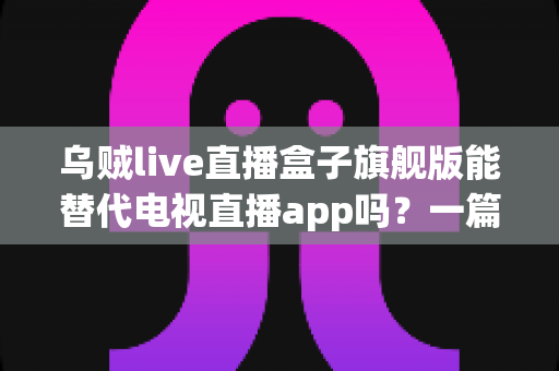 乌贼live直播盒子旗舰版能替代电视直播app吗？一篇看懂直播盒子与电视直播软件的深度对比指南