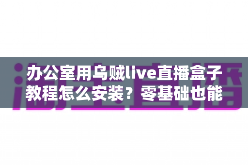 办公室用乌贼live直播盒子教程怎么安装？零基础也能看懂的完整安装指南与实用技巧