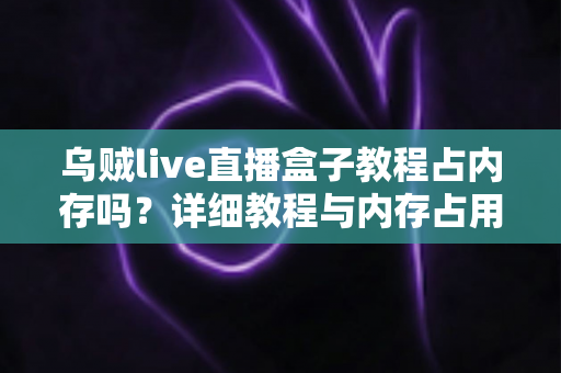 乌贼live直播盒子教程占内存吗?详细教程与内存占用全面解析 乌贼live直播盒子教程占内存吗?详细教程与内存占用全面解析