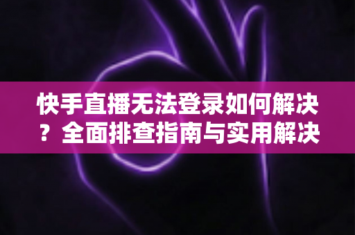 快手直播无法登录如何解决？全面排查指南与实用解决方案一次讲清