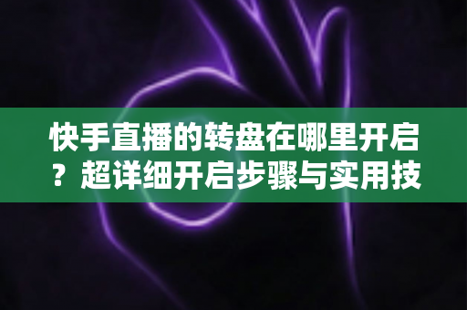 快手直播的转盘在哪里开启?超详细开启步骤与实用技巧全解析 快手直播的转盘在哪里开启?超详细开启步骤与实用技巧全解析