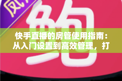 快手直播的房管使用指南:从入门设置到高效管理,打造优质直播间的必备手册 快手直播的房管使用指南:从入门设置到高效管理,打造优质直播间的必备手册