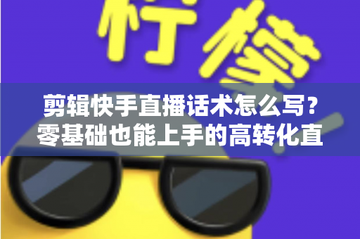 剪辑快手直播话术怎么写?零基础也能上手的高转化直播脚本创作全攻略 剪辑快手直播话术怎么写?零基础也能上手的高转化直播脚本创作全攻略
