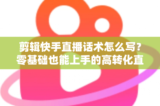 剪辑快手直播话术怎么写?零基础也能上手的高转化直播脚本创作全攻略 剪辑快手直播话术怎么写?零基础也能上手的高转化直播脚本创作全攻略