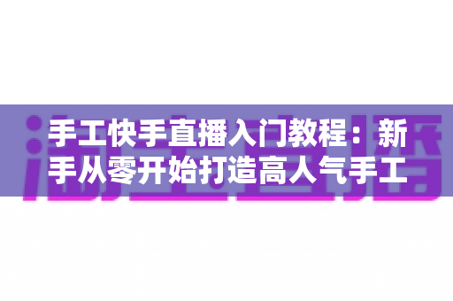 手工快手直播入门教程:新手从零开始打造高人气手工直播间的完全指南 手工快手直播入门教程:新手从零开始打造高人气手工直播间的完全指南