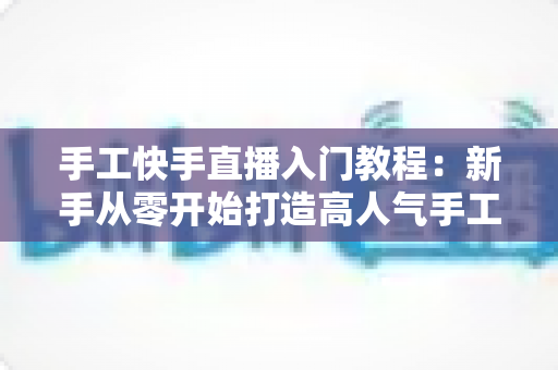 手工快手直播入门教程:新手从零开始打造高人气手工直播间的完全指南 手工快手直播入门教程:新手从零开始打造高人气手工直播间的完全指南