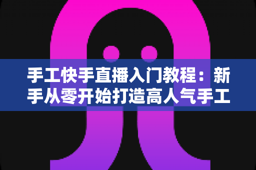 手工快手直播入门教程：新手从零开始打造高人气手工直播间的完全指南