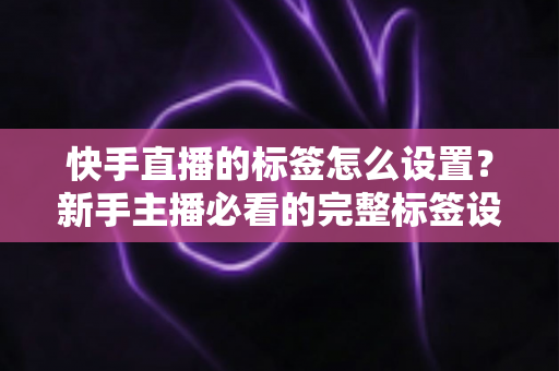 快手直播的标签怎么设置？新手主播必看的完整标签设置指南与实战技巧