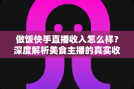 做饭快手直播收入怎么样？深度解析美食主播的真实收入来源、变现技巧与未来前景