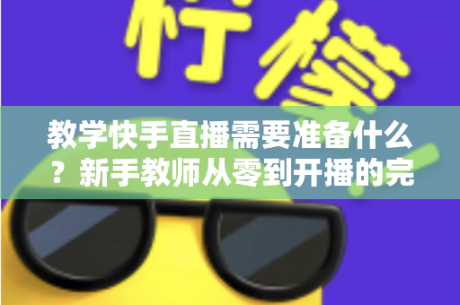 教学快手直播需要准备什么？新手教师从零到开播的完整准备清单与实战指南