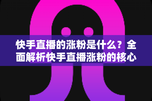 快手直播的涨粉是什么?全面解析快手直播涨粉的核心逻辑与实用技巧 快手直播的涨粉是什么?全面解析快手直播涨粉的核心逻辑与实用技巧