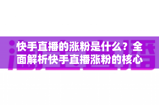 快手直播的涨粉是什么？全面解析快手直播涨粉的核心逻辑与实用技巧