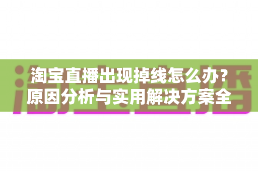 淘宝直播出现掉线怎么办?原因分析与实用解决方案全攻略 淘宝直播出现掉线怎么办?原因分析与实用解决方案全攻略
