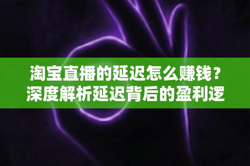 淘宝直播的延迟怎么赚钱?深度解析延迟背后的盈利逻辑与实战策略 淘宝直播的延迟怎么赚钱?深度解析延迟背后的盈利逻辑与实战策略