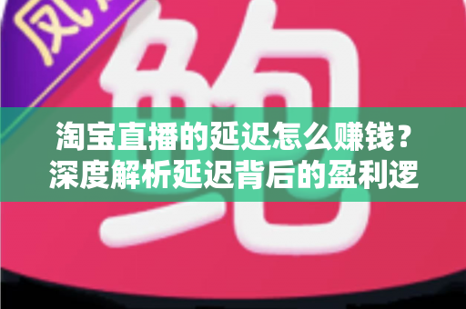 淘宝直播的延迟怎么赚钱?深度解析延迟背后的盈利逻辑与实战策略 淘宝直播的延迟怎么赚钱?深度解析延迟背后的盈利逻辑与实战策略