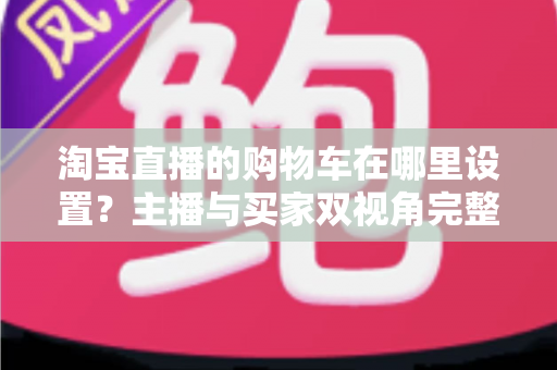 淘宝直播的购物车在哪里设置?主播与买家双视角完整操作指南 淘宝直播的购物车在哪里设置?主播与买家双视角完整操作指南