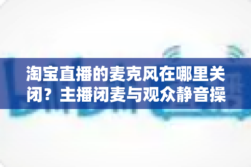 淘宝直播的麦克风在哪里关闭？主播闭麦与观众静音操作全攻略一文搞定