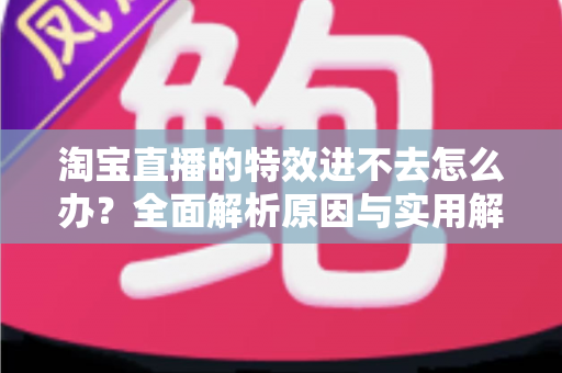 淘宝直播的特效进不去怎么办?全面解析原因与实用解决方案 淘宝直播的特效进不去怎么办?全面解析原因与实用解决方案